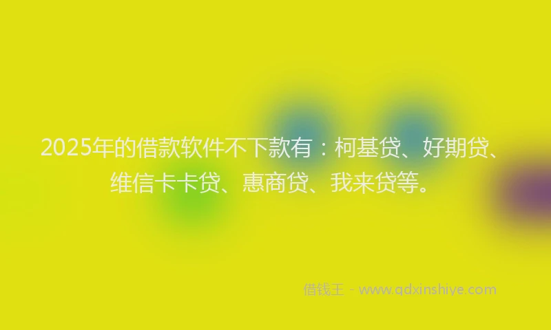 2025年的借款软件不下款有：柯基贷、好期贷、维信卡卡贷、惠商贷、我来贷等。