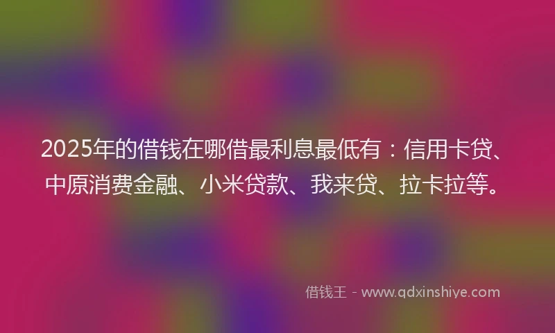 2025年的借钱在哪借最利息最低有：信用卡贷、中原消费金融、小米贷款、我来贷、拉卡拉等。