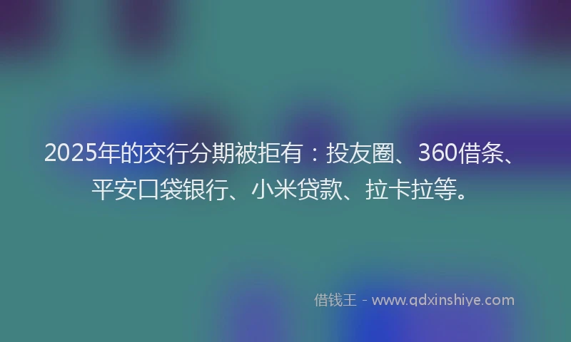 2025年的交行分期被拒有：投友圈、360借条、平安口袋银行、小米贷款、拉卡拉等。