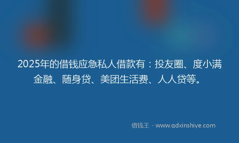 2025年的借钱应急私人借款有：投友圈、度小满金融、随身贷、美团生活费、人人贷等。