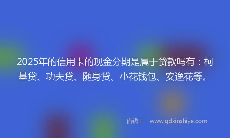 2025年的信用卡的现金分期是属于贷款吗有：柯基贷、功夫贷、随身贷、小花钱包、安逸花等。