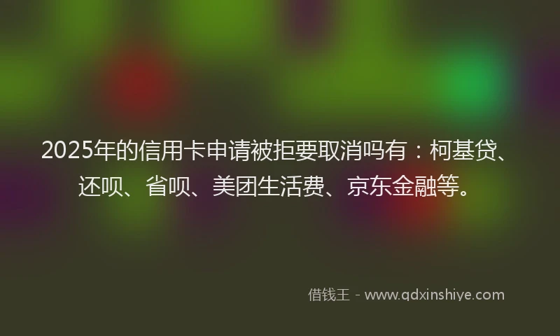 2025年的信用卡申请被拒要取消吗有：柯基贷、还呗、省呗、美团生活费、京东金融等。