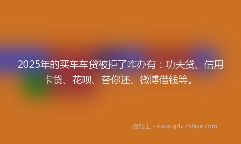 2025年的买车车贷被拒了咋办有：功夫贷、信用卡贷、花呗、替你还、微博借钱等。