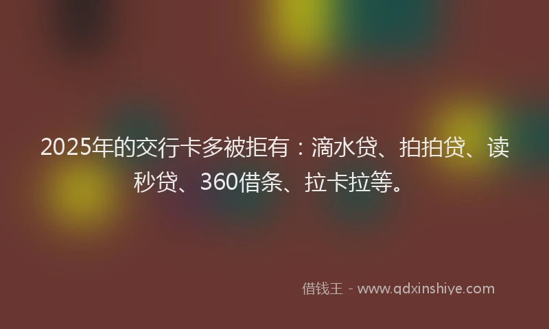 2025年的交行卡多被拒有：滴水贷、拍拍贷、读秒贷、360借条、拉卡拉等。