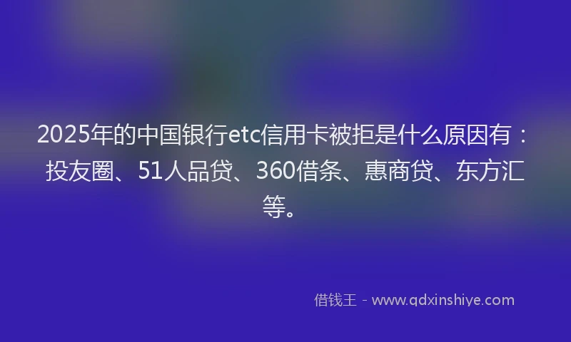 2025年的中国银行etc信用卡被拒是什么原因有：投友圈、51人品贷、360借条、惠商贷、东方汇等。