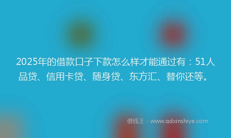 2025年的借款口子下款怎么样才能通过有：51人品贷、信用卡贷、随身贷、东方汇、替你还等。