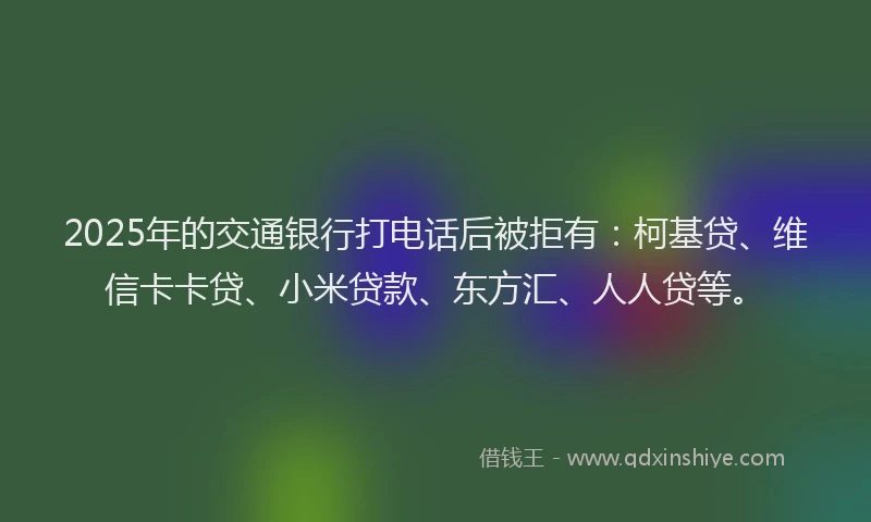 2025年的交通银行打电话后被拒有：柯基贷、维信卡卡贷、小米贷款、东方汇、人人贷等。
