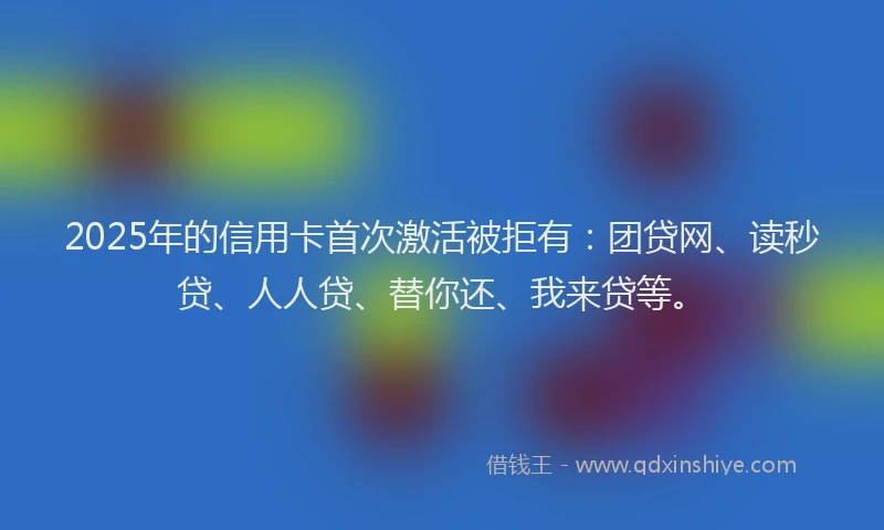 2025年的信用卡首次激活被拒有：团贷网、读秒贷、人人贷、替你还、我来贷等。