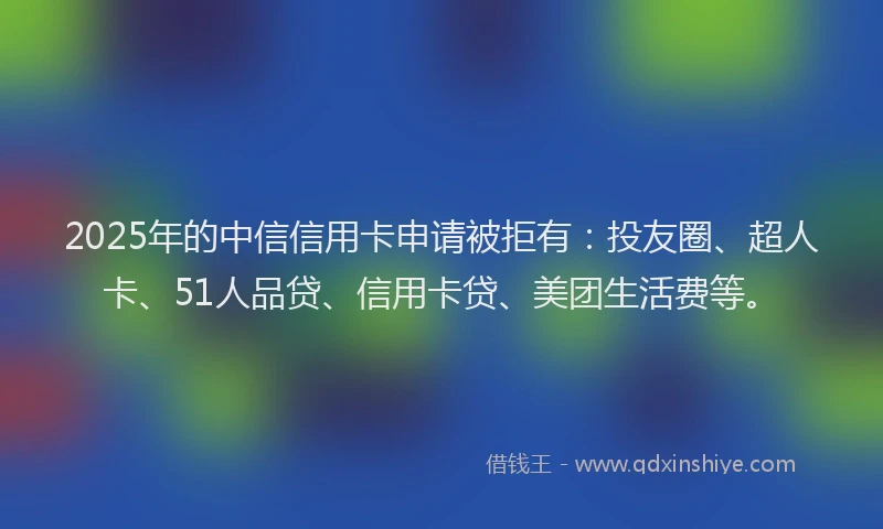 2025年的中信信用卡申请被拒有：投友圈、超人卡、51人品贷、信用卡贷、美团生活费等。