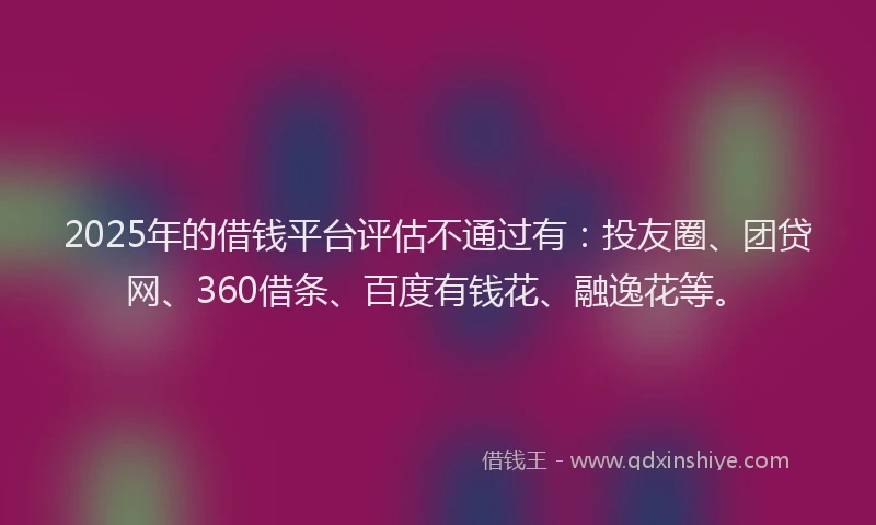2025年的借钱平台评估不通过有：投友圈、团贷网、360借条、百度有钱花、融逸花等。