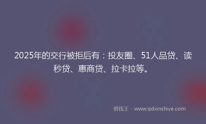 2025年的交行被拒后有：投友圈、51人品贷、读秒贷、惠商贷、拉卡拉等。