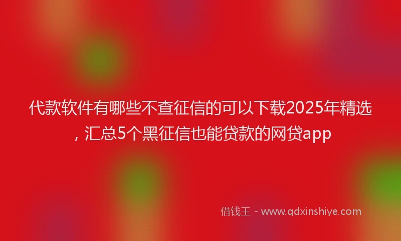 代款软件有哪些不查征信的可以下载2025年精选，汇总5个黑征信也能贷款的网贷app