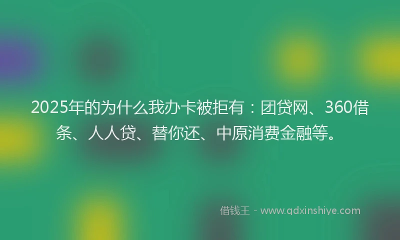 2025年的为什么我办卡被拒有：团贷网、360借条、人人贷、替你还、中原消费金融等。
