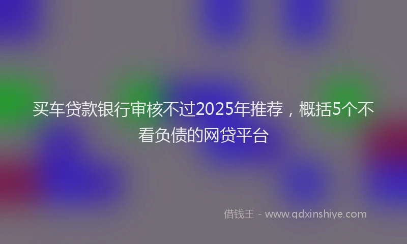买车贷款银行审核不过2025年推荐，概括5个不看负债的网贷平台