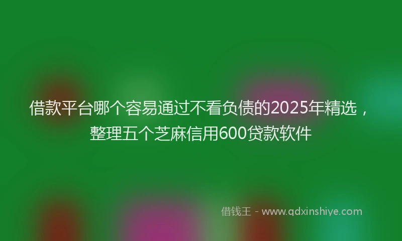 借款平台哪个容易通过不看负债的2025年精选，整理五个芝麻信用600贷款软件