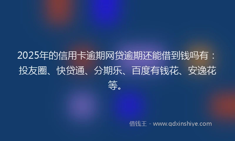 2025年的信用卡逾期网贷逾期还能借到钱吗有：投友圈、快贷通、分期乐、百度有钱花、安逸花等。