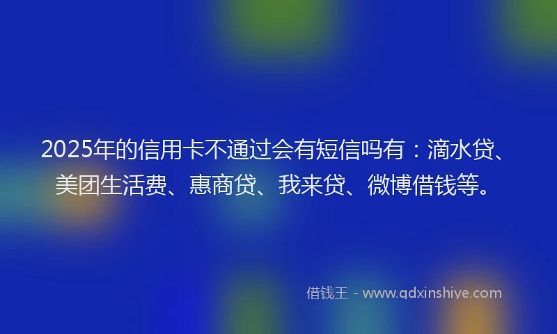 2025年的信用卡不通过会有短信吗有：滴水贷、美团生活费、惠商贷、我来贷、微博借钱等。