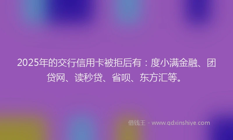 2025年的交行信用卡被拒后有：度小满金融、团贷网、读秒贷、省呗、东方汇等。