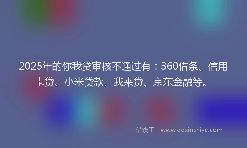 2025年的你我贷审核不通过有：360借条、信用卡贷、小米贷款、我来贷、京东金融等。