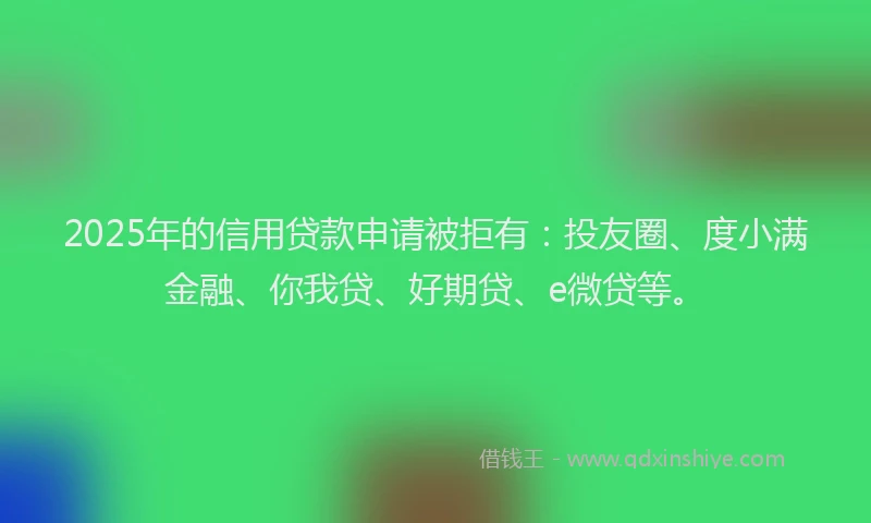 2025年的信用贷款申请被拒有：投友圈、度小满金融、你我贷、好期贷、e微贷等。