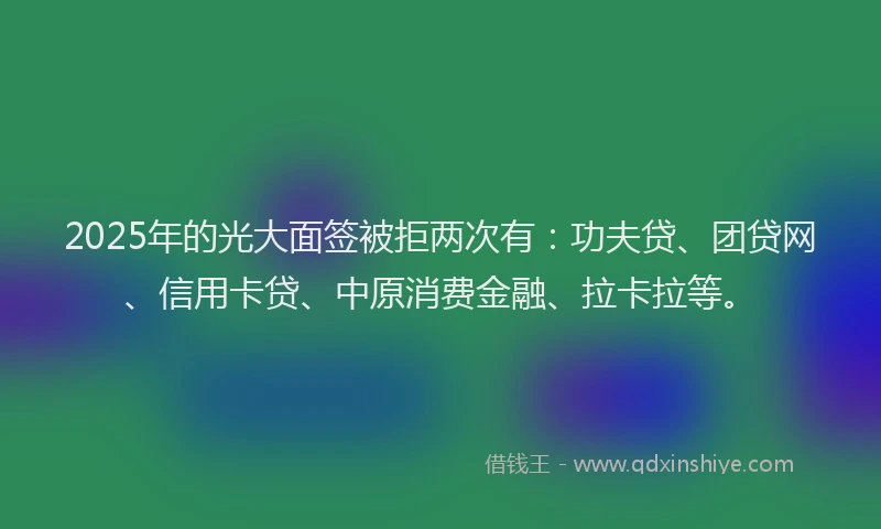 2025年的光大面签被拒两次有：功夫贷、团贷网、信用卡贷、中原消费金融、拉卡拉等。