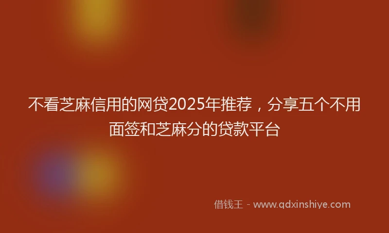 不看芝麻信用的网贷2025年推荐，分享五个不用面签和芝麻分的贷款平台