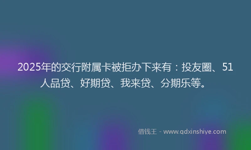 2025年的交行附属卡被拒办下来有：投友圈、51人品贷、好期贷、我来贷、分期乐等。
