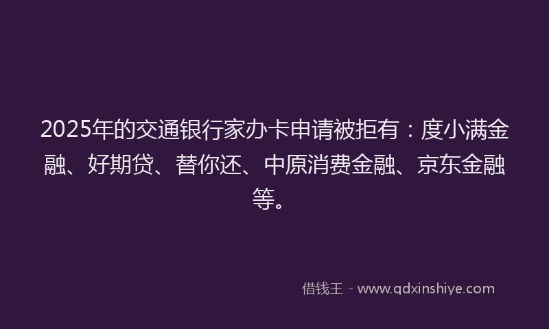 2025年的交通银行家办卡申请被拒有：度小满金融、好期贷、替你还、中原消费金融、京东金融等。