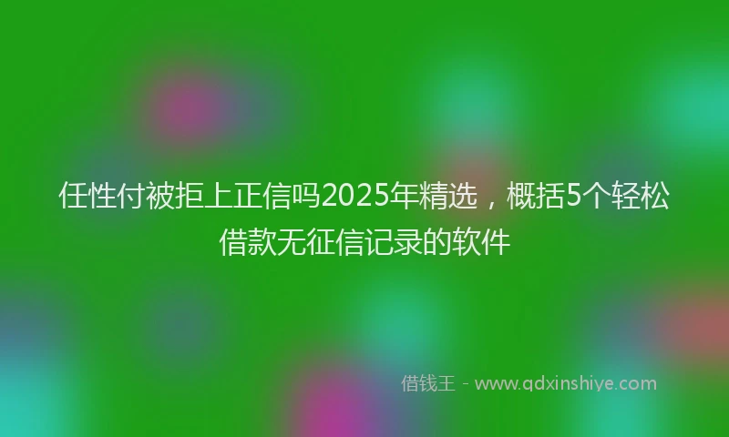 任性付被拒上正信吗2025年精选，概括5个轻松借款无征信记录的软件