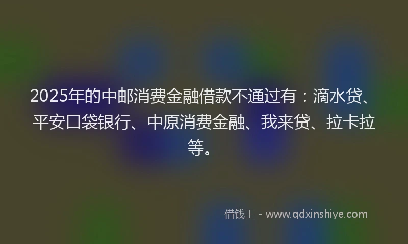 2025年的中邮消费金融借款不通过有：滴水贷、平安口袋银行、中原消费金融、我来贷、拉卡拉等。