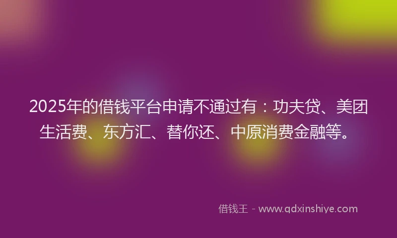 2025年的借钱平台申请不通过有：功夫贷、美团生活费、东方汇、替你还、中原消费金融等。