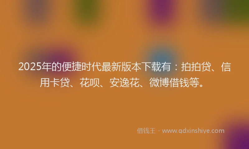 2025年的便捷时代最新版本下载有：拍拍贷、信用卡贷、花呗、安逸花、微博借钱等。