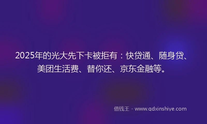 2025年的光大先下卡被拒有：快贷通、随身贷、美团生活费、替你还、京东金融等。