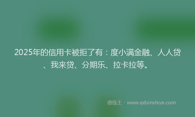 2025年的信用卡被拒了有：度小满金融、人人贷、我来贷、分期乐、拉卡拉等。