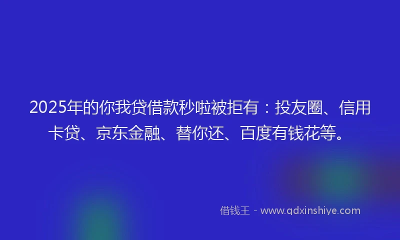 2025年的你我贷借款秒啦被拒有：投友圈、信用卡贷、京东金融、替你还、百度有钱花等。