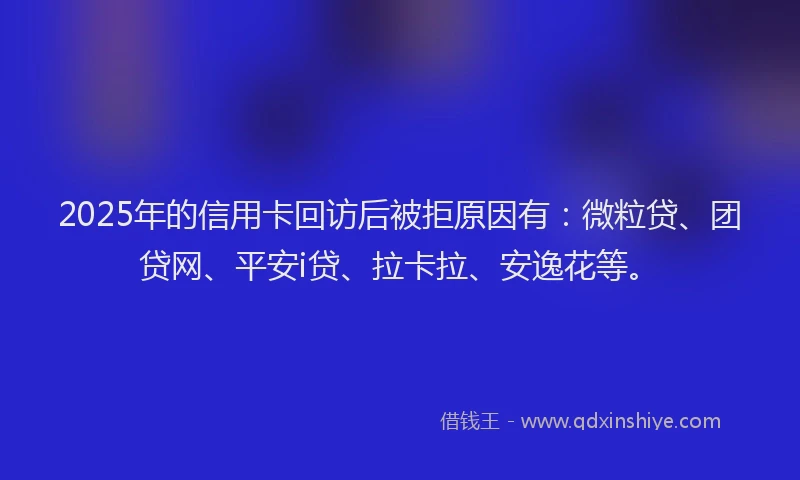 2025年的信用卡回访后被拒原因有：微粒贷、团贷网、平安i贷、拉卡拉、安逸花等。