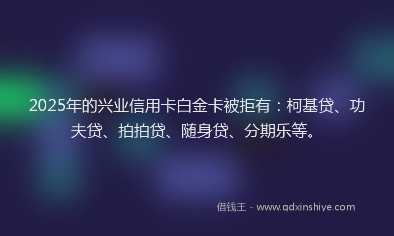 2025年的兴业信用卡白金卡被拒有：柯基贷、功夫贷、拍拍贷、随身贷、分期乐等。