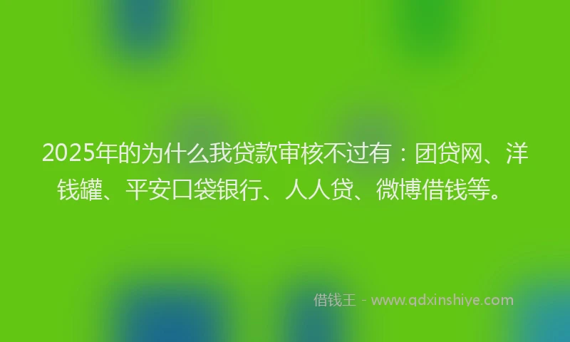 2025年的为什么我贷款审核不过有：团贷网、洋钱罐、平安口袋银行、人人贷、微博借钱等。