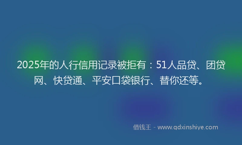 2025年的人行信用记录被拒有：51人品贷、团贷网、快贷通、平安口袋银行、替你还等。