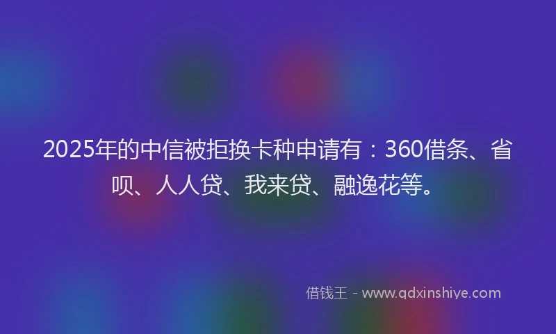 2025年的中信被拒换卡种申请有：360借条、省呗、人人贷、我来贷、融逸花等。