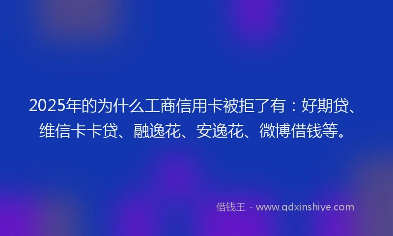 2025年的为什么工商信用卡被拒了有：好期贷、维信卡卡贷、融逸花、安逸花、微博借钱等。
