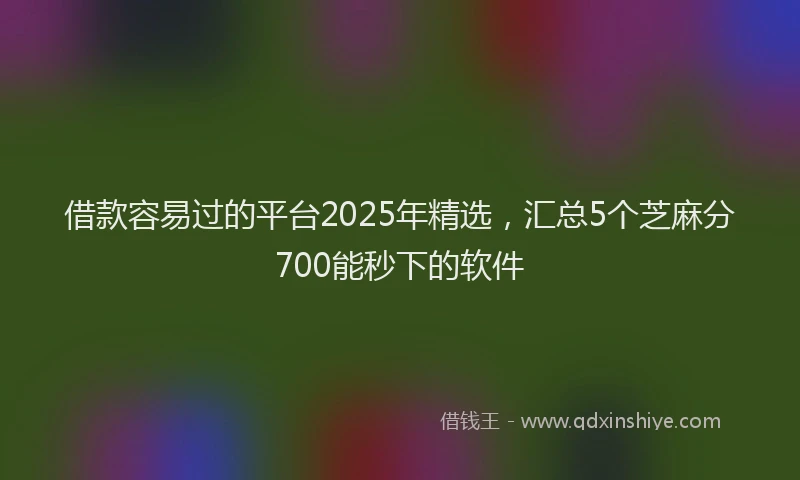 借款容易过的平台2025年精选，汇总5个芝麻分700能秒下的软件
