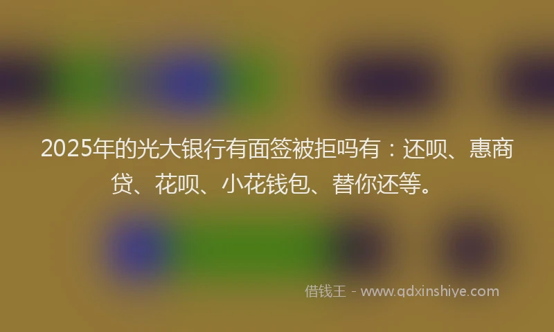 2025年的光大银行有面签被拒吗有：还呗、惠商贷、花呗、小花钱包、替你还等。