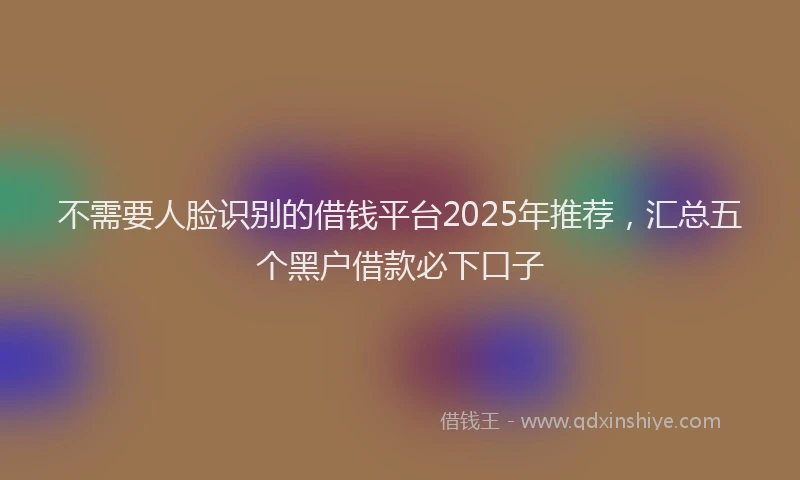 不需要人脸识别的借钱平台2025年推荐，汇总五个黑户借款必下口子