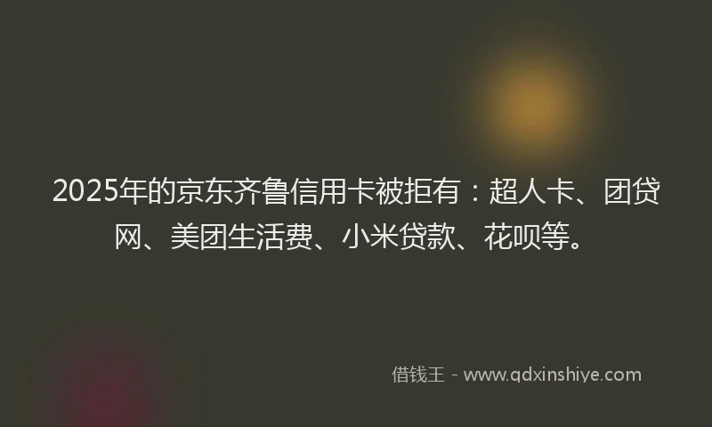 2025年的京东齐鲁信用卡被拒有：超人卡、团贷网、美团生活费、小米贷款、花呗等。
