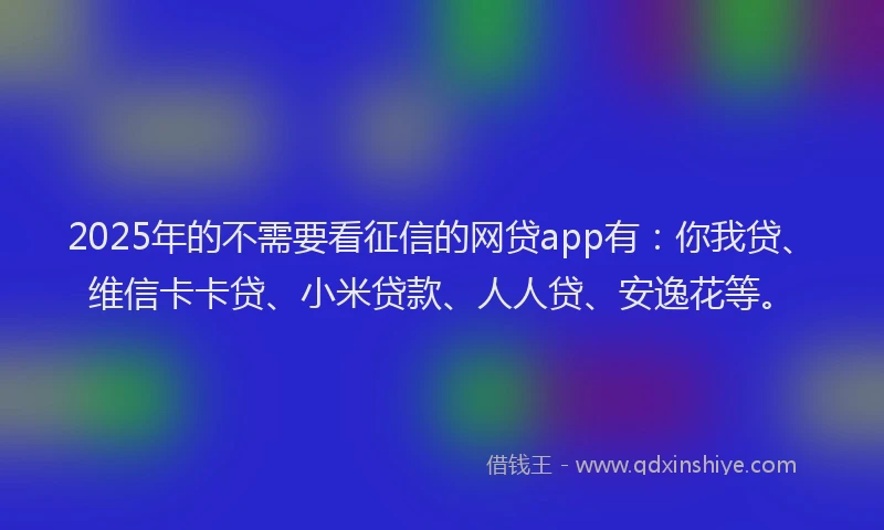 2025年的不需要看征信的网贷app有：你我贷、维信卡卡贷、小米贷款、人人贷、安逸花等。