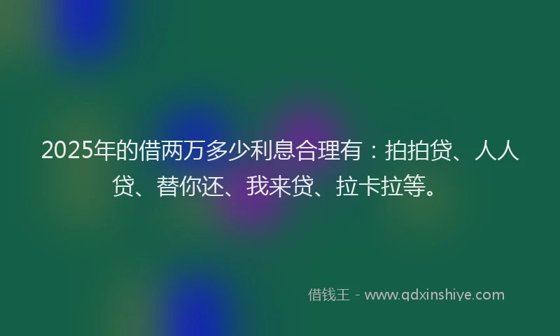 2025年的借两万多少利息合理有：拍拍贷、人人贷、替你还、我来贷、拉卡拉等。