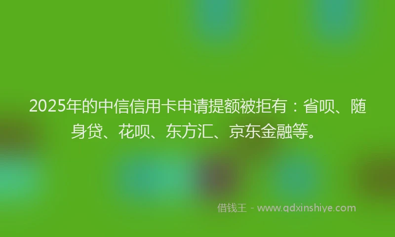 2025年的中信信用卡申请提额被拒有：省呗、随身贷、花呗、东方汇、京东金融等。