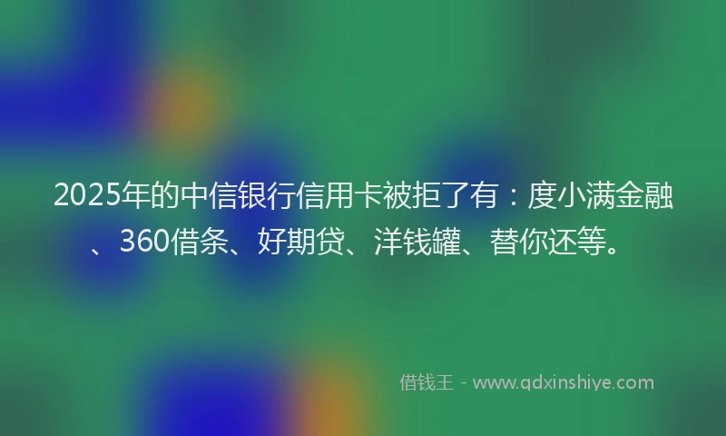 2025年的中信银行信用卡被拒了有：度小满金融、360借条、好期贷、洋钱罐、替你还等。