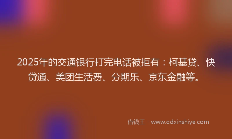 2025年的交通银行打完电话被拒有：柯基贷、快贷通、美团生活费、分期乐、京东金融等。